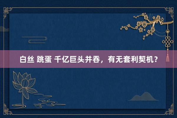 白丝 跳蛋 千亿巨头并吞，有无套利契机？