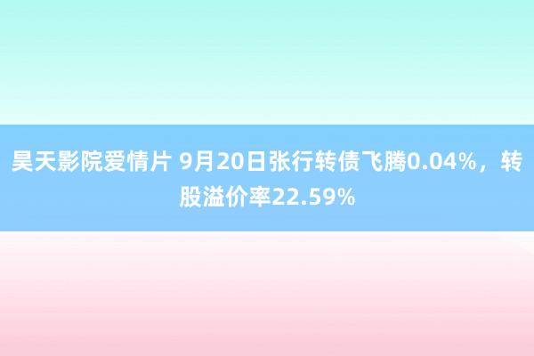 昊天影院爱情片 9月20日张行转债飞腾0.04%,转股溢价率22.59%