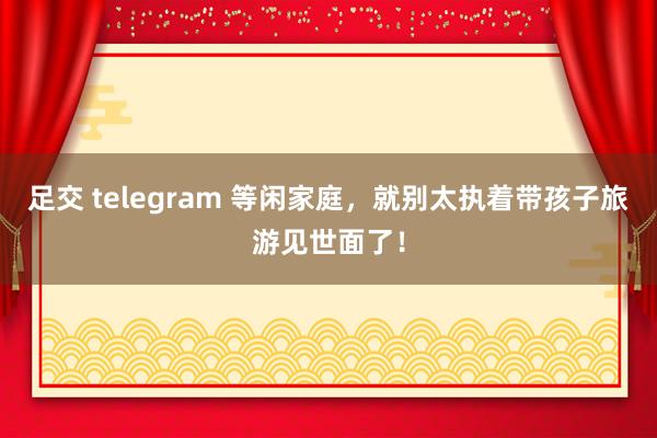 足交 telegram 等闲家庭,就别太执着带孩子旅游见世面了!