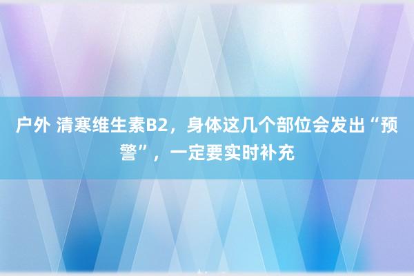 户外 清寒维生素B2，身体这几个部位会发出“预警”，一定要实时补充