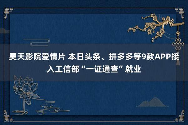 昊天影院爱情片 本日头条、拼多多等9款APP接入工信部“一证通查”就业