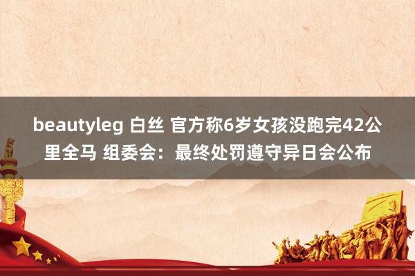 beautyleg 白丝 官方称6岁女孩没跑完42公里全马 组委会：最终处罚遵守异日会公布