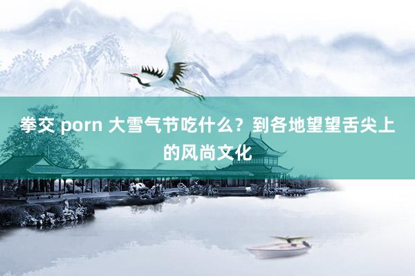 拳交 porn 大雪气节吃什么？到各地望望舌尖上的风尚文化
