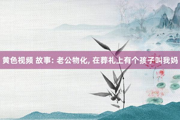 黄色视频 故事: 老公物化， 在葬礼上有个孩子叫我妈