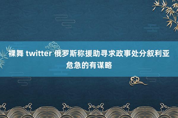 裸舞 twitter 俄罗斯称援助寻求政事处分叙利亚危急的有谋略