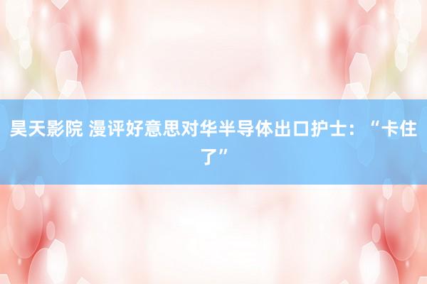 昊天影院 漫评好意思对华半导体出口护士：“卡住了”