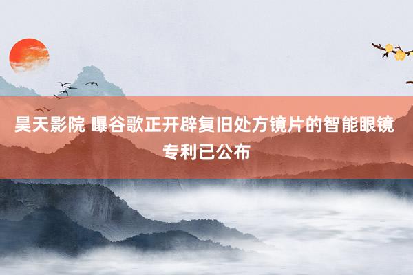 昊天影院 曝谷歌正开辟复旧处方镜片的智能眼镜 专利已公布