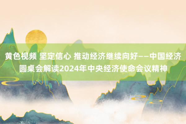 黄色视频 坚定信心 推动经济继续向好——中国经济圆桌会解读2024年中央经济使命会议精神