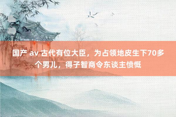 国产 av 古代有位大臣，为占领地皮生下70多个男儿，得子智商令东谈主愤慨