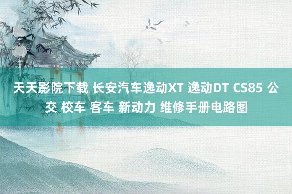 天天影院下载 长安汽车逸动XT 逸动DT CS85 公交 校车 客车 新动力 维修手册电路图