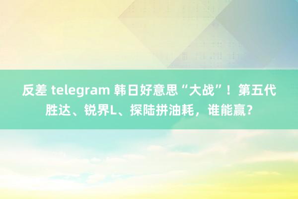 反差 telegram 韩日好意思“大战”！第五代胜达、锐界L、探陆拼油耗，谁能赢？