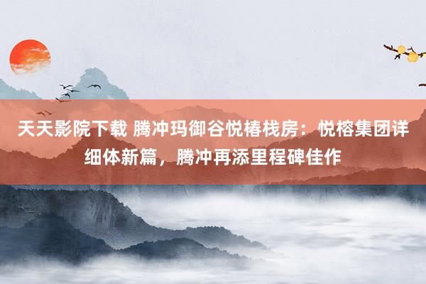天天影院下载 腾冲玛御谷悦椿栈房：悦榕集团详细体新篇，腾冲再添里程碑佳作