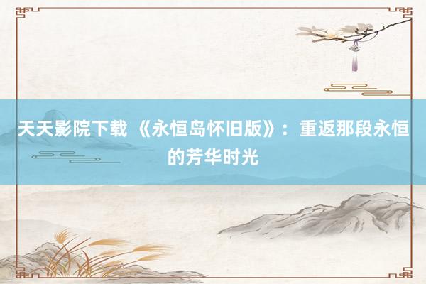 天天影院下载 《永恒岛怀旧版》：重返那段永恒的芳华时光