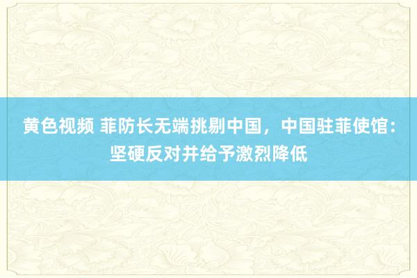 黄色视频 菲防长无端挑剔中国，中国驻菲使馆：坚硬反对并给予激烈降低