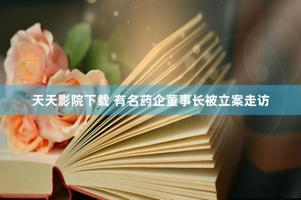 天天影院下载 有名药企董事长被立案走访