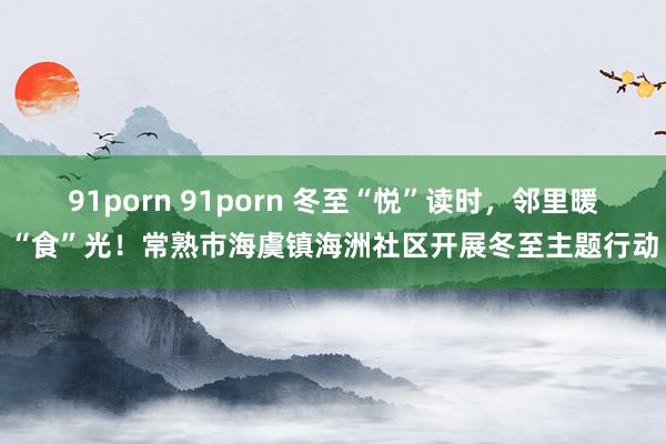 91porn 91porn 冬至“悦”读时，邻里暖“食”光！常熟市海虞镇海洲社区开展冬至主题行动