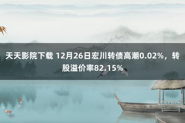 天天影院下载 12月26日宏川转债高潮0.02%，转股溢价率82.15%