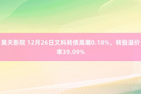 昊天影院 12月26日文科转债高潮0.18%，转股溢价率39.09%