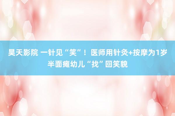 昊天影院 一针见“笑”！医师用针灸+按摩为1岁半面瘫幼儿“找”回笑貌