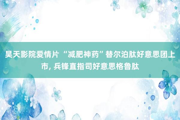 昊天影院爱情片 “减肥神药”替尔泊肽好意思团上市， 兵锋直指司好意思格鲁肽