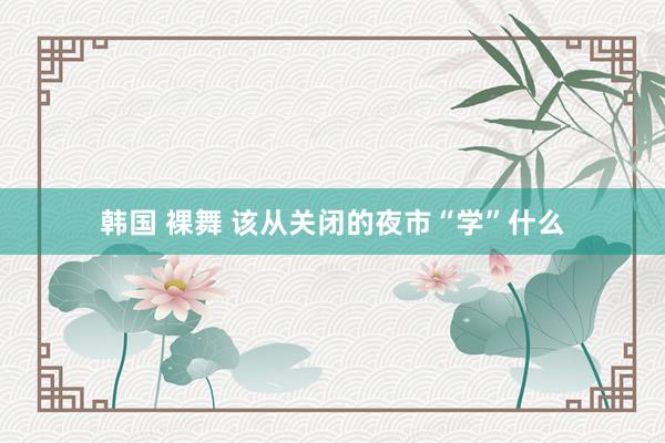 韩国 裸舞 该从关闭的夜市“学”什么