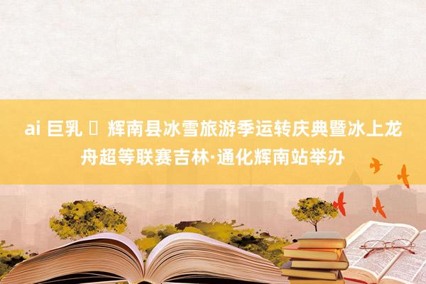 ai 巨乳 ​辉南县冰雪旅游季运转庆典暨冰上龙舟超等联赛吉林·通化辉南站举办