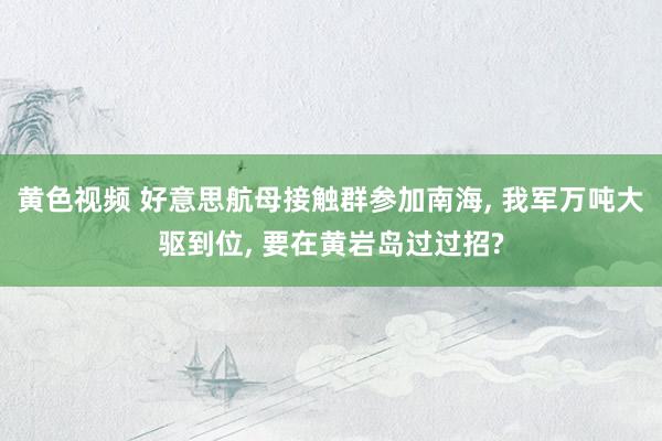 黄色视频 好意思航母接触群参加南海， 我军万吨大驱到位， 要在黄岩岛过过招?