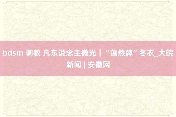 bdsm 调教 凡东说念主微光｜“蔼然牌”冬衣_大皖新闻 | 安徽网