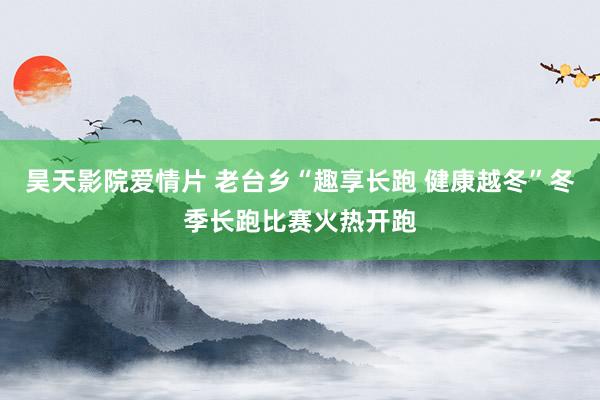 昊天影院爱情片 老台乡“趣享长跑 健康越冬”冬季长跑比赛火热开跑