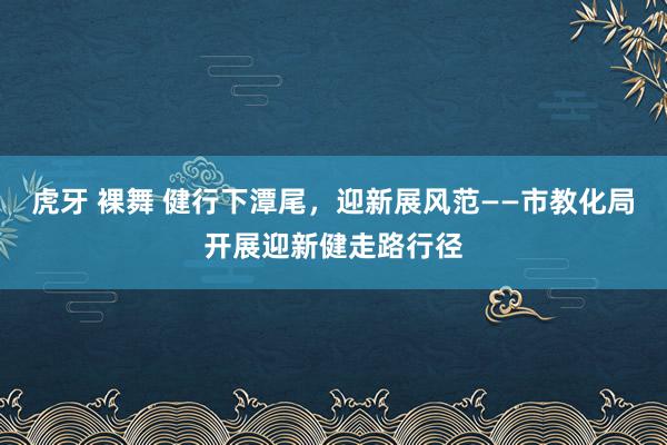 虎牙 裸舞 健行下潭尾，迎新展风范——市教化局开展迎新健走路行径