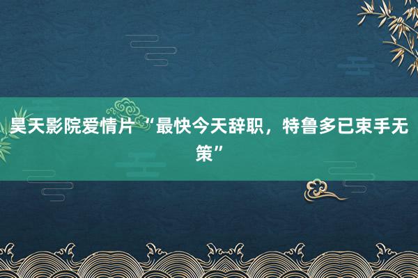 昊天影院爱情片 “最快今天辞职，特鲁多已束手无策”