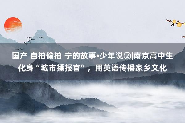国产 自拍偷拍 宁的故事•少年说②|南京高中生化身“城市播报官”，用英语传播家乡文化