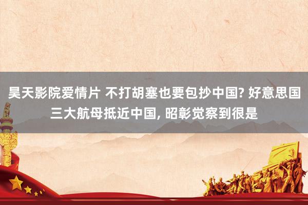 昊天影院爱情片 不打胡塞也要包抄中国? 好意思国三大航母抵近中国， 昭彰觉察到很是