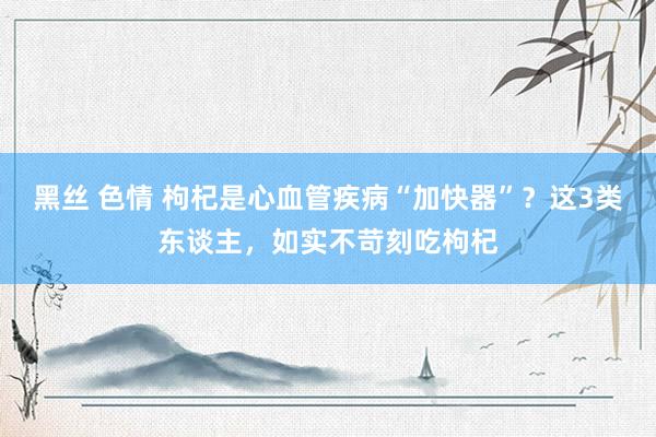 黑丝 色情 枸杞是心血管疾病“加快器”？这3类东谈主，如实不苛刻吃枸杞
