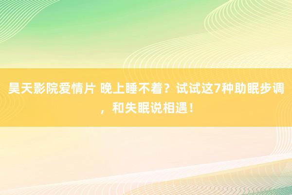 昊天影院爱情片 晚上睡不着？试试这7种助眠步调，和失眠说相遇！
