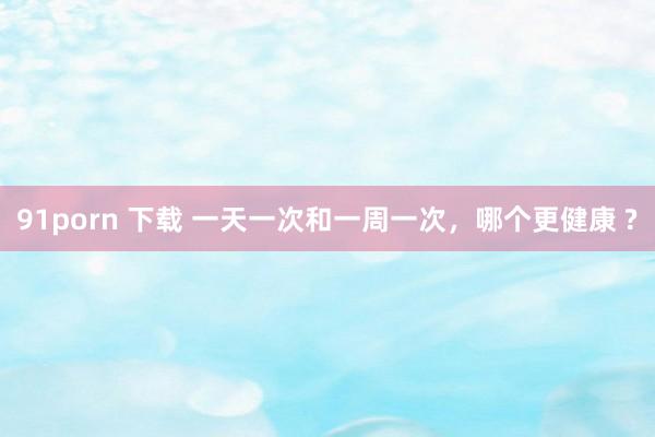 91porn 下载 一天一次和一周一次，哪个更健康 ?