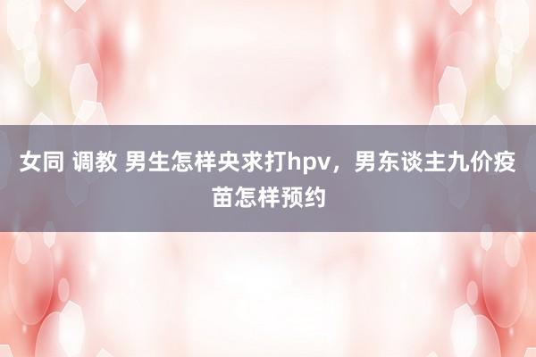 女同 调教 男生怎样央求打hpv，男东谈主九价疫苗怎样预约