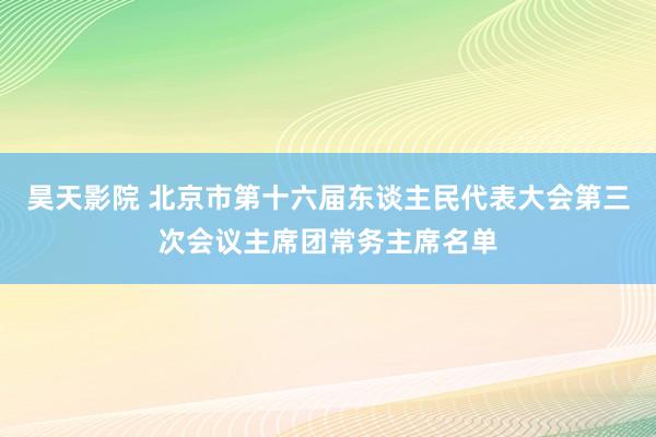 昊天影院 北京市第十六届东谈主民代表大会第三次会议主席团常务主席名单