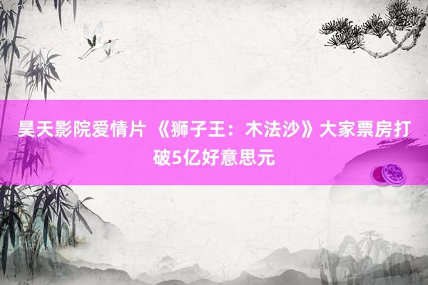 昊天影院爱情片 《狮子王：木法沙》大家票房打破5亿好意思元