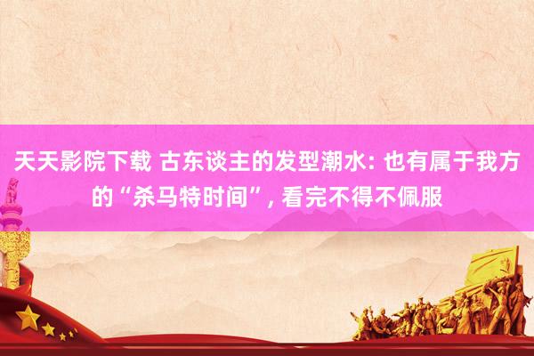 天天影院下载 古东谈主的发型潮水: 也有属于我方的“杀马特时间”， 看完不得不佩服