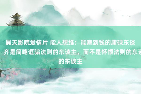 昊天影院爱情片 能人想维：能赚到钱的庸碌东谈主，齐是简略诓骗法则的东谈主，而不是怀恨法则的东谈主