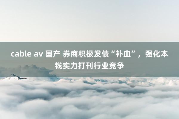 cable av 国产 券商积极发债“补血”，强化本钱实力打刊行业竞争