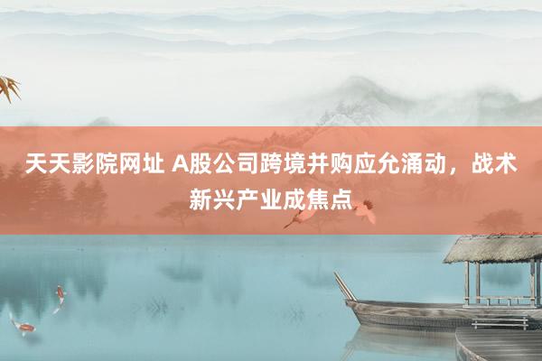 天天影院网址 A股公司跨境并购应允涌动，战术新兴产业成焦点