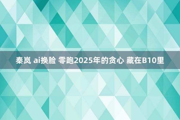 秦岚 ai换脸 零跑2025年的贪心 藏在B10里