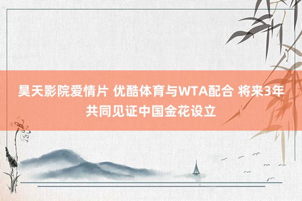昊天影院爱情片 优酷体育与WTA配合 将来3年共同见证中国金花设立
