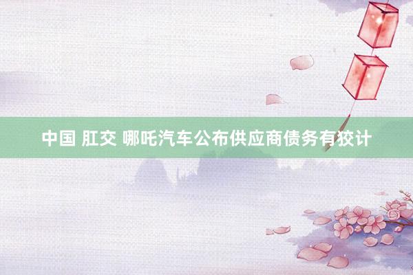 中国 肛交 哪吒汽车公布供应商债务有狡计