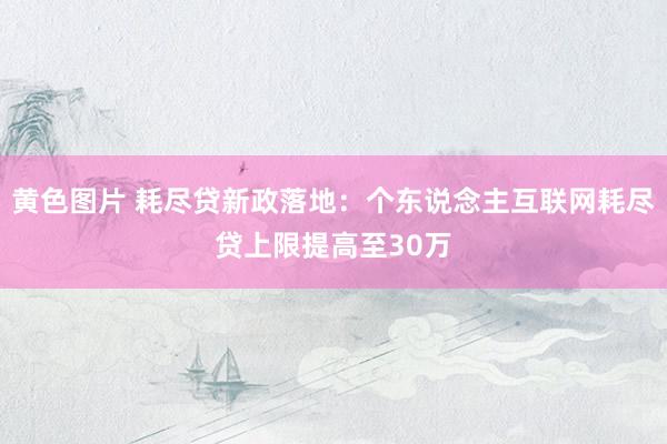 黄色图片 耗尽贷新政落地：个东说念主互联网耗尽贷上限提高至30万