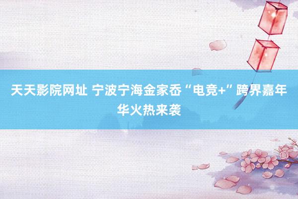天天影院网址 宁波宁海金家岙“电竞+”跨界嘉年华火热来袭