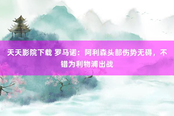 天天影院下载 罗马诺：阿利森头部伤势无碍，不错为利物浦出战