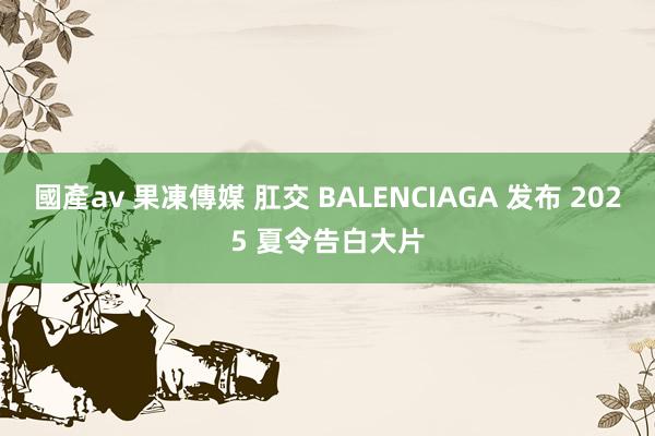 國產av 果凍傳媒 肛交 BALENCIAGA 发布 2025 夏令告白大片